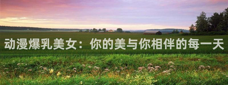 age动漫官网网址：动漫爆乳美女：你的美与你相伴的每一天