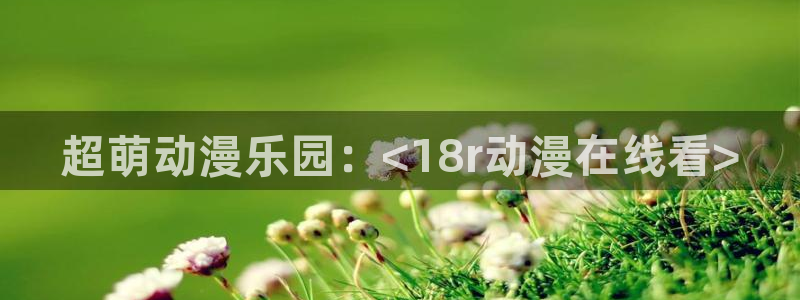 age动漫正版网：超萌动漫乐园：<18r动漫在线看>